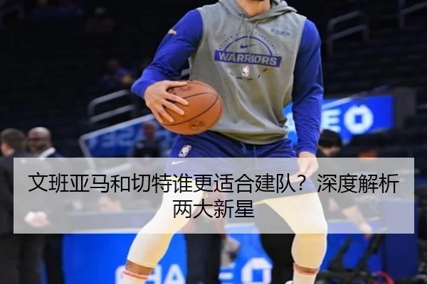 文班亚马和切特谁更适合建队？深度解析两大新星