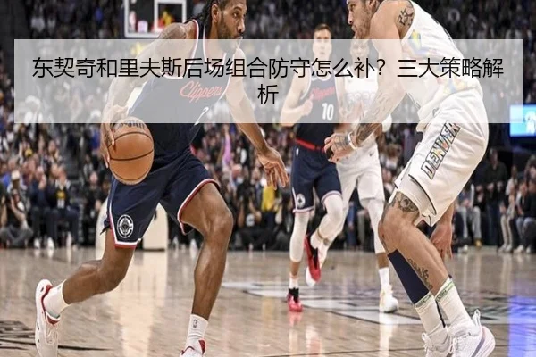 东契奇和里夫斯后场组合防守怎么补？三大策略解析